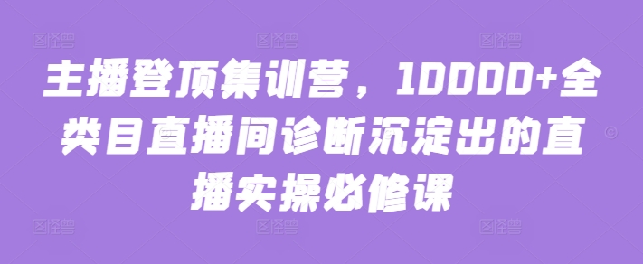 主播登顶集训营，10000+全类目直播间诊断沉淀出的直播实操必修课-紫橙网创