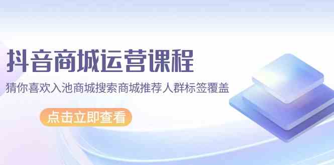 抖音商城运营课程，猜你喜欢入池商城搜索商城推荐人群标签覆盖（67节课）-紫橙网创