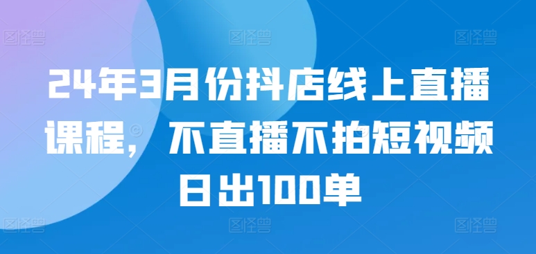 24年3月份抖店线上直播课程，不直播不拍短视频日出100单-紫橙网创