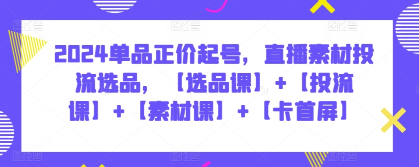 2024单品正价起号，直播素材投流选品，【选品课】+【投流课】+【素材课】+【卡首屏】-紫橙网创